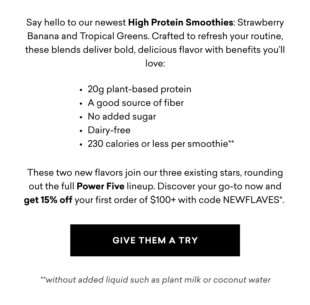 Say hello to our newest High Protein Smoothies: Strawberry Banana and Tropical Greens. Crafted to refresh your routine, these blends deliver bold, delicious flavor with benefits you’ll love:        These two new flavors join our three existing stars, rounding out the full Power Five lineup. Discover your go-to now and get 15% off your first order of $100+ with code NEWFLAVES*. | GIVE THEM A TRY&nbsp;