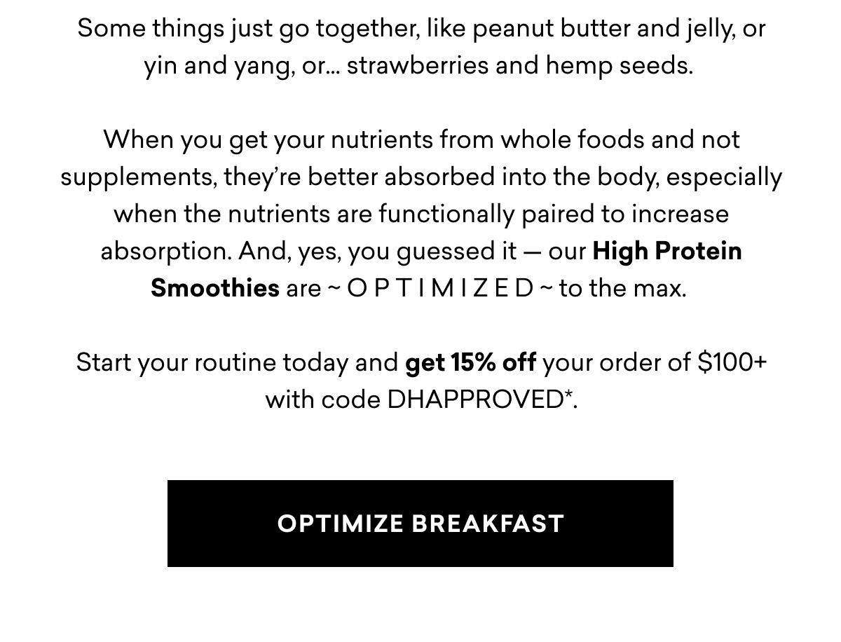 Some things just go together, like peanut butter and jelly, or yin and yang, or… strawberries and hemp seeds.&nbsp;  When you get your nutrients from whole foods and not supplements, they’re better absorbed into the body, especially when the nutrients are functionally paired to increase absorption. And, yes, you guessed it — our High Protein Smoothies are ~ O P T I M I Z E D ~ to the max.&nbsp;  Start your routine today and get 15% off your order of $100+ with code DHAPPROVED*.