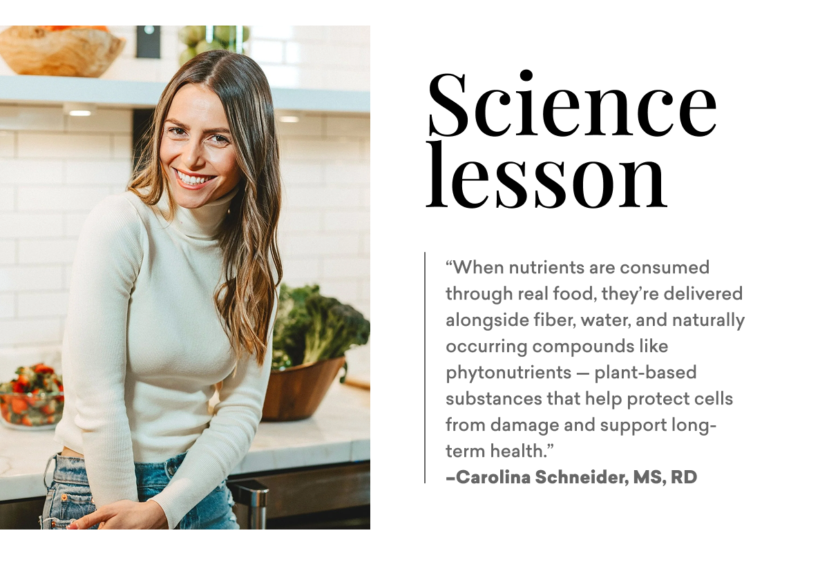 Science lesson: “When nutrients are consumed through real food, they’re delivered alongside fiber, water, and naturally occurring compounds like phytonutrients — plant-based substances that help protect cells from damage and support long-term health.”  –Carolina Schneider, MS, RD