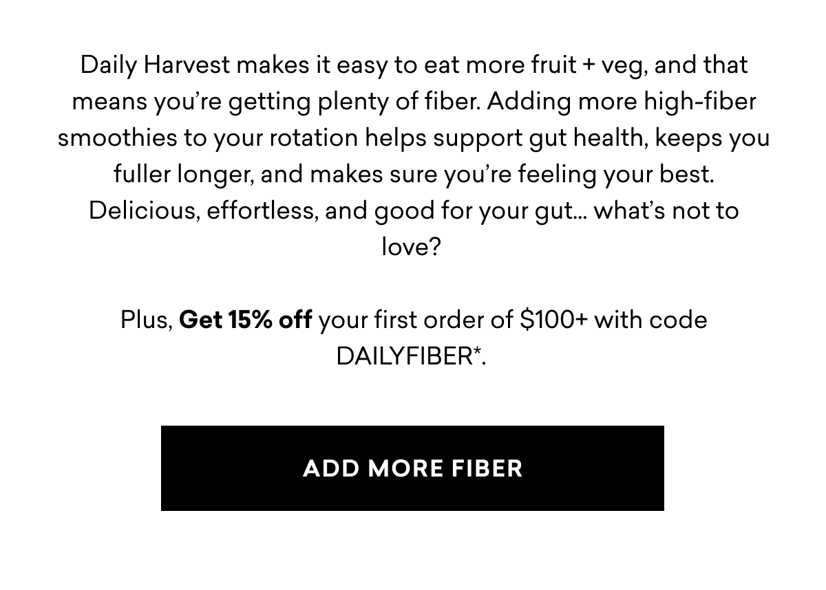 Daily Harvest makes it easy to eat more fruit + veg, and that means you’re getting plenty of fiber. Adding more high-fiber smoothies to your rotation helps support gut health, keeps you fuller longer, and makes sure you’re feeling your best. Delicious, effortless, and good for your gut… what’s not to love?&nbsp;Plus, Get 15% off your first order of $100+ with code DAILYFIBER*. | ADD MORE FIBER