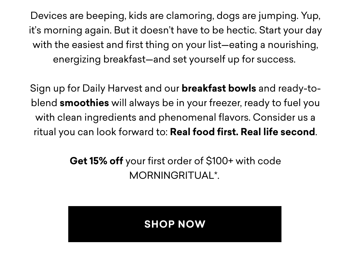 Devices are beeping, kids are clamoring, dogs are jumping. Yup, it’s morning again. But it doesn’t have to be hectic. Start your day with the easiest and first thing on your list—eating a nourishing, energizing breakfast—and set yourself up for success.&nbsp;  Sign up for Daily Harvest and our breakfast bowls and ready-to-blend smoothies will always be in your freezer, ready to fuel you with clean ingredients and phenomenal flavors. Consider us a ritual you can look forward to: Real food first. Real&nbsp;life second.  Get 15% off your first order of $100+ with code MORNINGRITUAL*.&nbsp;| SHOP NOW