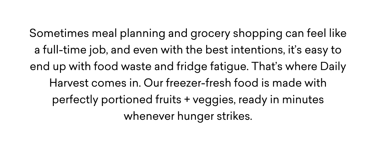 Sometimes meal planning and grocery shopping can feel like a full-time job, and even with the best intentions, it’s easy to end up with food waste and fridge fatigue. That’s where Daily Harvest comes in. Our freezer-fresh food is made with perfectly portioned fruits + veggies, ready in minutes whenever hunger strikes.