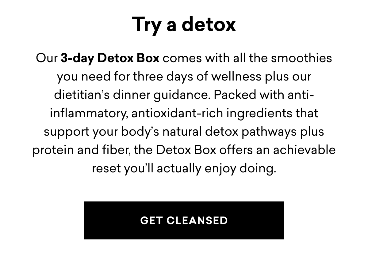 Try a detox Our 3-day Detox Box comes with all the smoothies you need for three days of wellness plus our dietitian's dinner guidance. Packed with anti- inflammatory, antioxidant-rich ingredients that support your body's natural detox pathways plus protein and fiber, the Detox Box offers an achievable reset you'll actually enjoy doing. | GET CLEANSED
