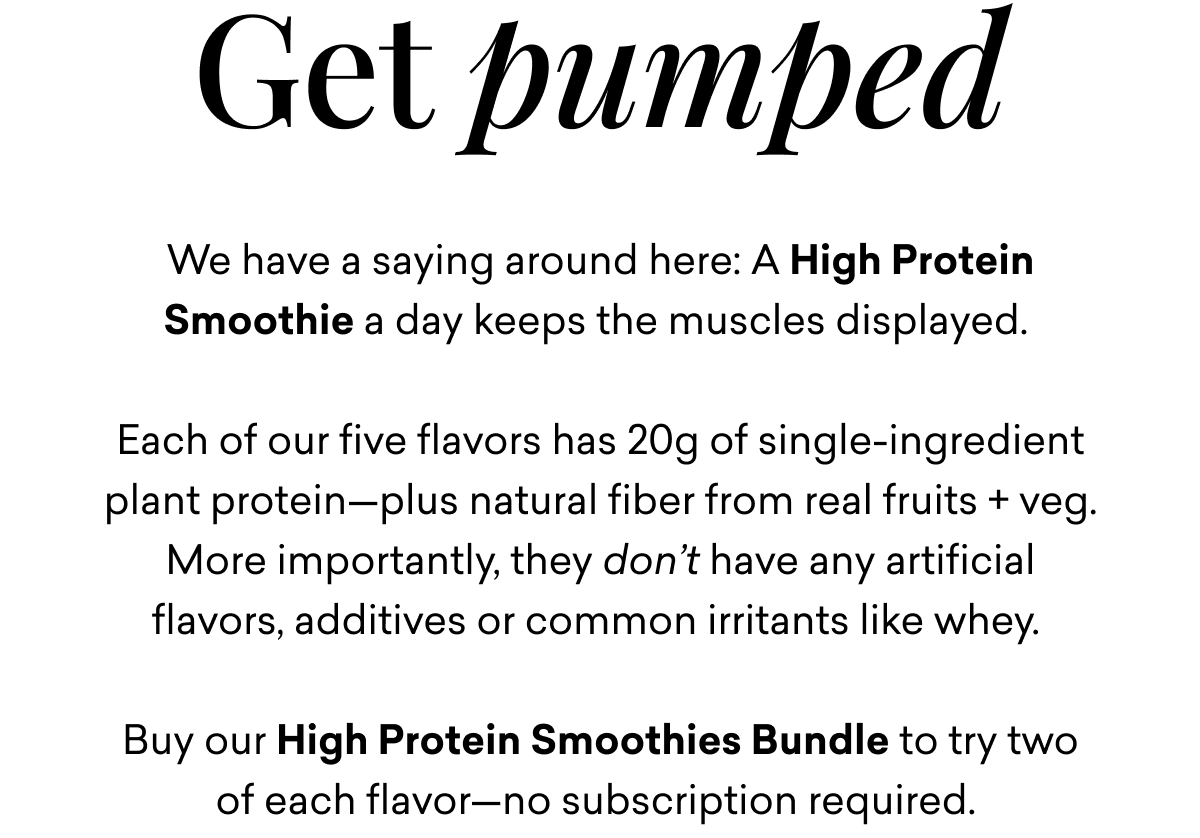 Get pumped We have a saying around here: A High Protein Smoothie a day keeps the muscles displayed. Each of our five flavors has 20g of single-ingredient plant protein-plus natural fiber from real fruits + veg. More importantly, they don't have any artificial flavors, additives or common irritants like whey. Buy our High Protein Smoothies Bundle to try two of each flavor-no subscription required. BUY THE BUNDLE