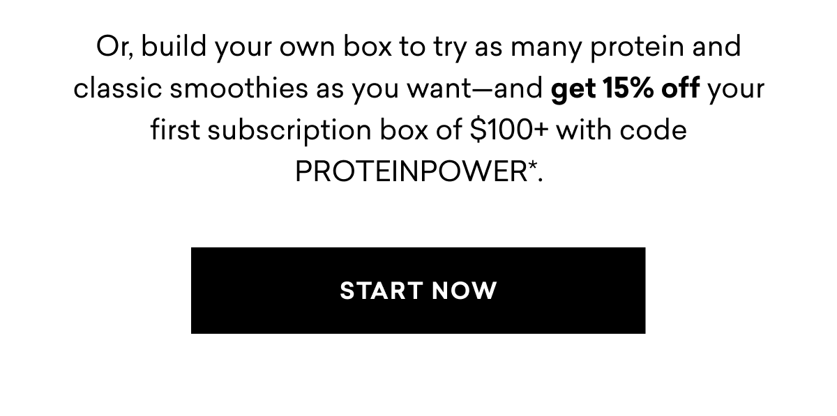 Or, build your own box to try as many protein and classic smoothies as you want-and get 15% off your first subscription box of $100+ with code PROTEINPOWER*. START NOW