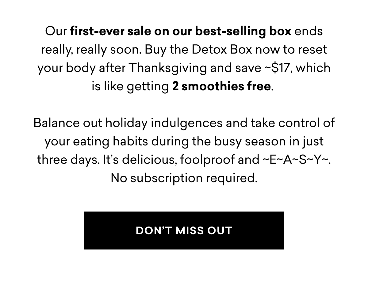 Our first-ever sale on our best-selling box ends really, really soon. Buy the Detox Box now to reset your body after Thanksgiving and save ~$17, which is like getting 2 smoothies free.  Balance out holiday indulgences and take control of your eating habits during the busy season in just three days. It’s delicious, foolproof and ~E~A~S~Y~. No subscription required.  DON’T MISS OUT