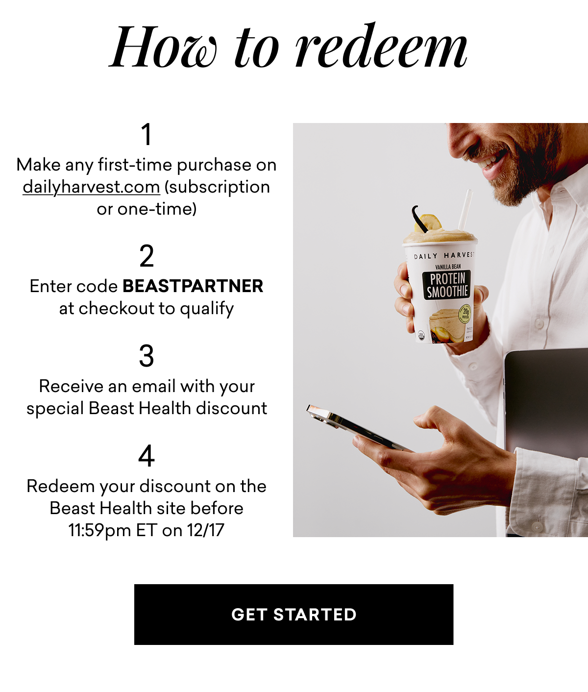 How to redeem 1. Make any first-time purchase on dailyharvest.com (subscription or one-time) 2. Enter code BEASTPARTNER at checkout to qualify 3. Receive an email with your special Beast Health discount 4. Redeem your discount on the Beast Health site before 11:59pm ET on 12/17 GET STARTED