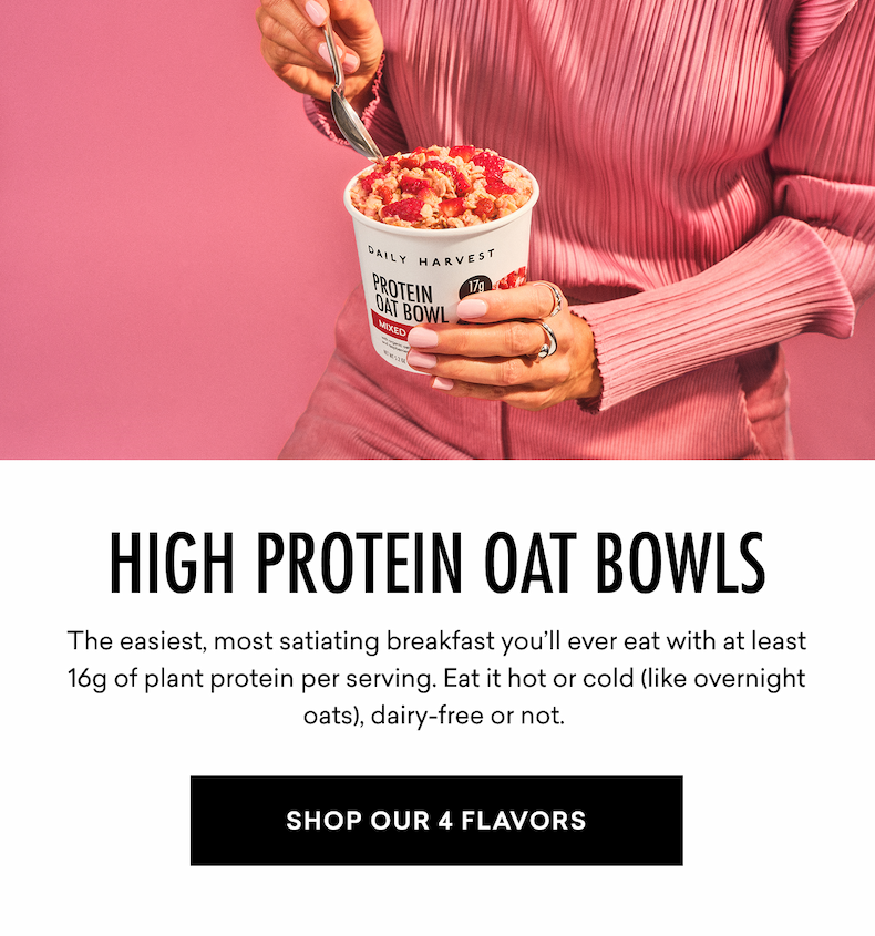 HIGH PROTEIN OAT BOWLS The easiest, most satiating breakfast you’ll ever eat with at least 16g of plant protein per serving. Eat it hot or cold (like overnight oats), dairy-free or not. SHOP OUR 4 FLAVORS