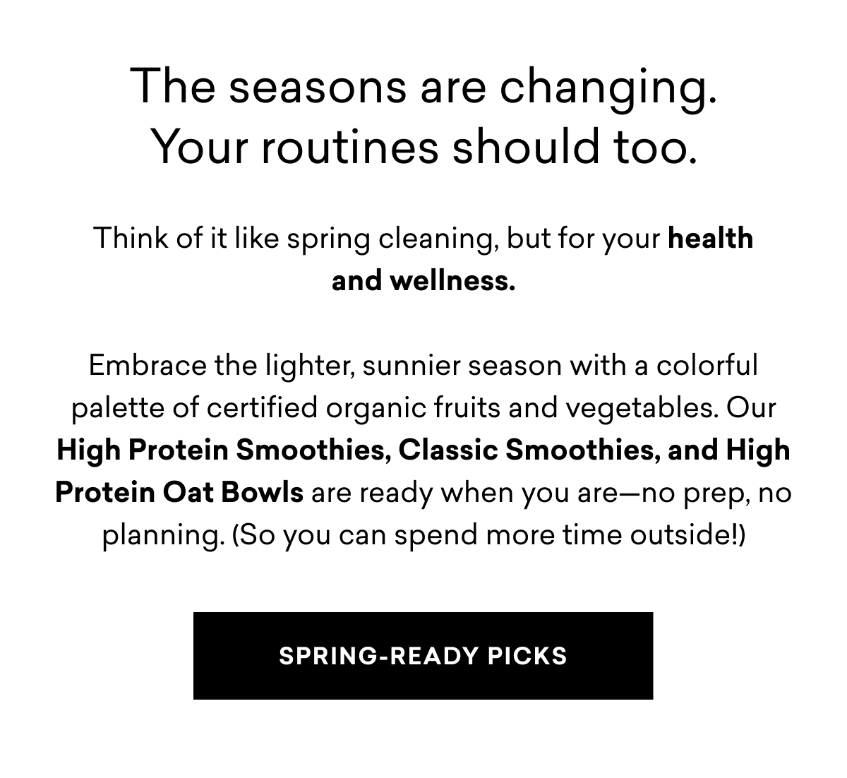 The seasons are changing. Your routines should too.  Think of it like spring cleaning, but for your health and wellness.  Embrace the lighter, sunnier season with a colorful palette of certified organic fruits and vegetables. Our High Protein Smoothies, Classic Smoothies, and High Protein Oat Bowls are ready when you are—no prep, no planning. (So you can spend more time outside!)