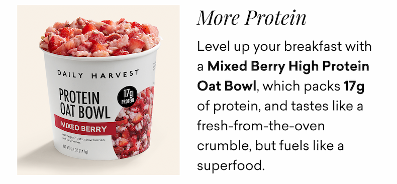 More Protein. Level up your breakfast with a Mixed Berry High Protein Oat Bowl, which packs 17g of protein, and tastes like a fresh-from-the-oven crumble, but fuels like a superfood.