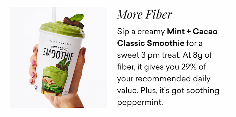 More Fiber. Sip a creamy Mint + Cacao Classic Smoothie for a sweet 3 pm treat. At 8g of fiber, it gives you 29% of your recommended daily value. Plus, it’s got soothing peppermint.