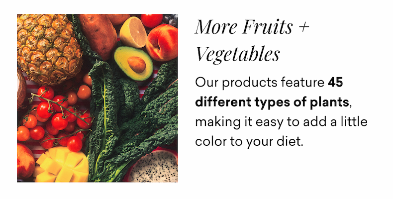 More Fruits + Vegetables. Our products feature 45 different types of plants, making it easy to add a little color to your diet.