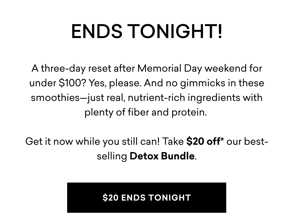 ENDS TONIGHT! A three-day reset after Memorial Day weekend for under $100? Yes, please. And no gimmicks in these smoothies—just real, nutrient-rich ingredients with plenty of fiber and protein.&nbsp;Get it now while you still can! Take $20 off our best-selling Detox Bundle. | $20 ENDS TONIGHT
