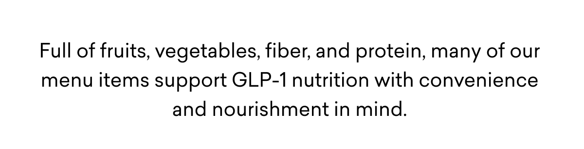 Full of fruits, vegetables, fiber, and protein, many of our menu items support GLP-1 nutrition with convenience and nourishment in mind.