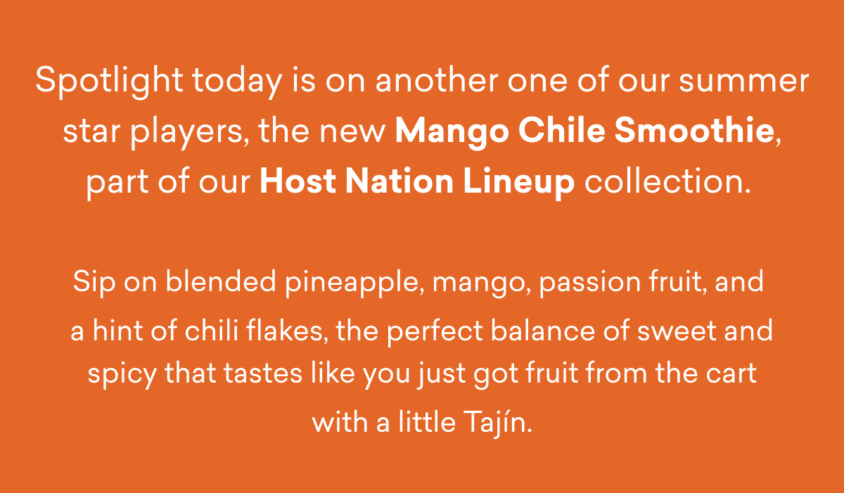 Spotlight today is on another one of our summer star players, the new Mango Chile Smoothie, part of our Host Nation Lineup collection.   Sip on blended pineapple, mango, passion fruit, and  a hint of chili flakes, the perfect balance of sweet and spicy that tastes like you just got fruit from the cart with a little Tajín.
