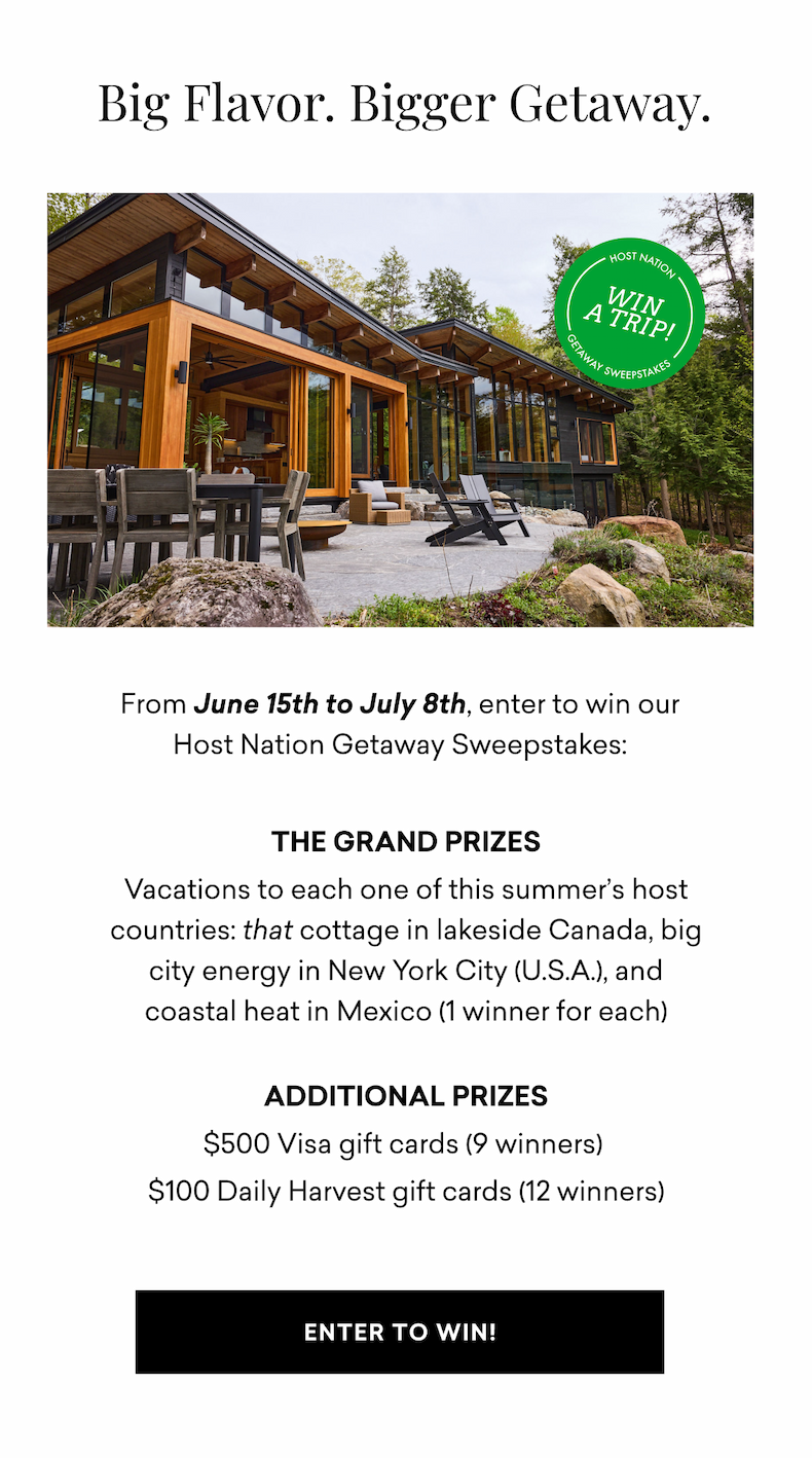 Big Flavor. Bigger Getaway. From June 15th to July 8th, enter to win our Host Nation Getaway Sweepstakes:  THE GRAND PRIZES Vacations to each one of this summer’s host countries: that cottage in lakeside Canada, big city energy in New York City (U.S.A.), and coastal heat in Mexico (1 winner for each)  Additional Prizes $500 Visa gift cards (9 winners)&nbsp; $100 Daily Harvest gift cards (12 winners) | ENTER TO WIN!