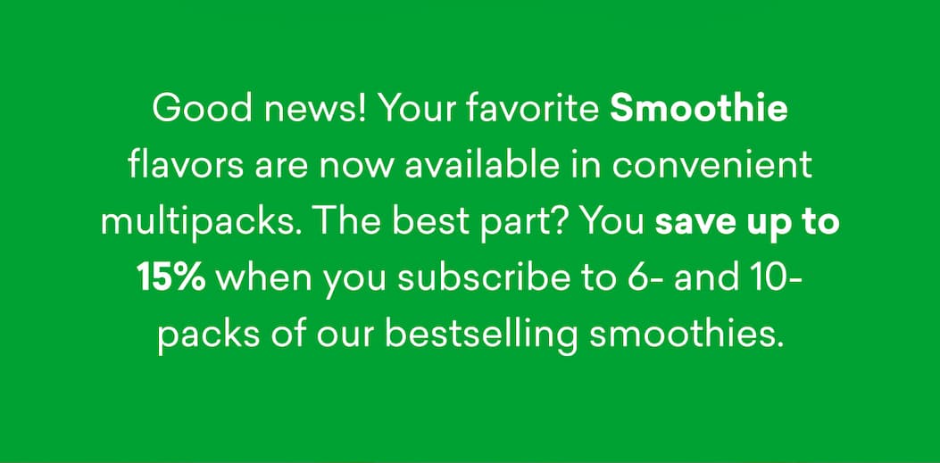 Good news! Your favorite Smoothie flavors are now available in convenient multipacks. The best part? You save up to 15% when you subscribe to 6- and 10-packs of our bestselling smoothies.