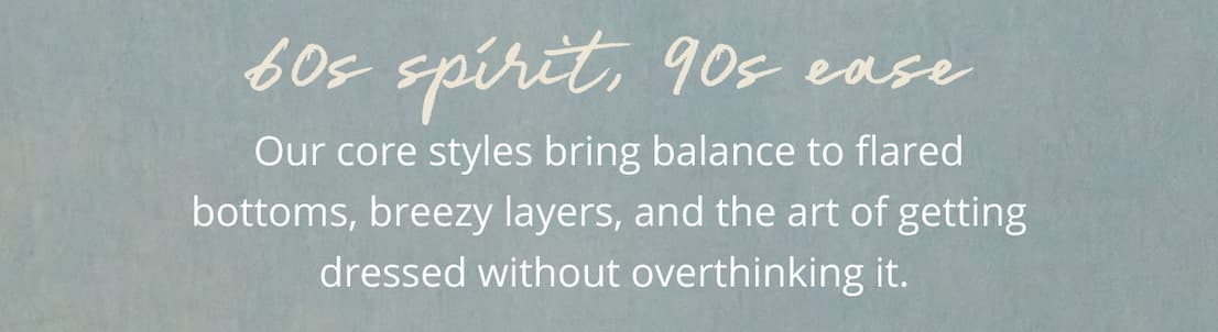 60s Spirit, 90s Ease | Our core styles bring balance to flared bottoms, breezy layers, and the art of getting dressed without overthinking it.