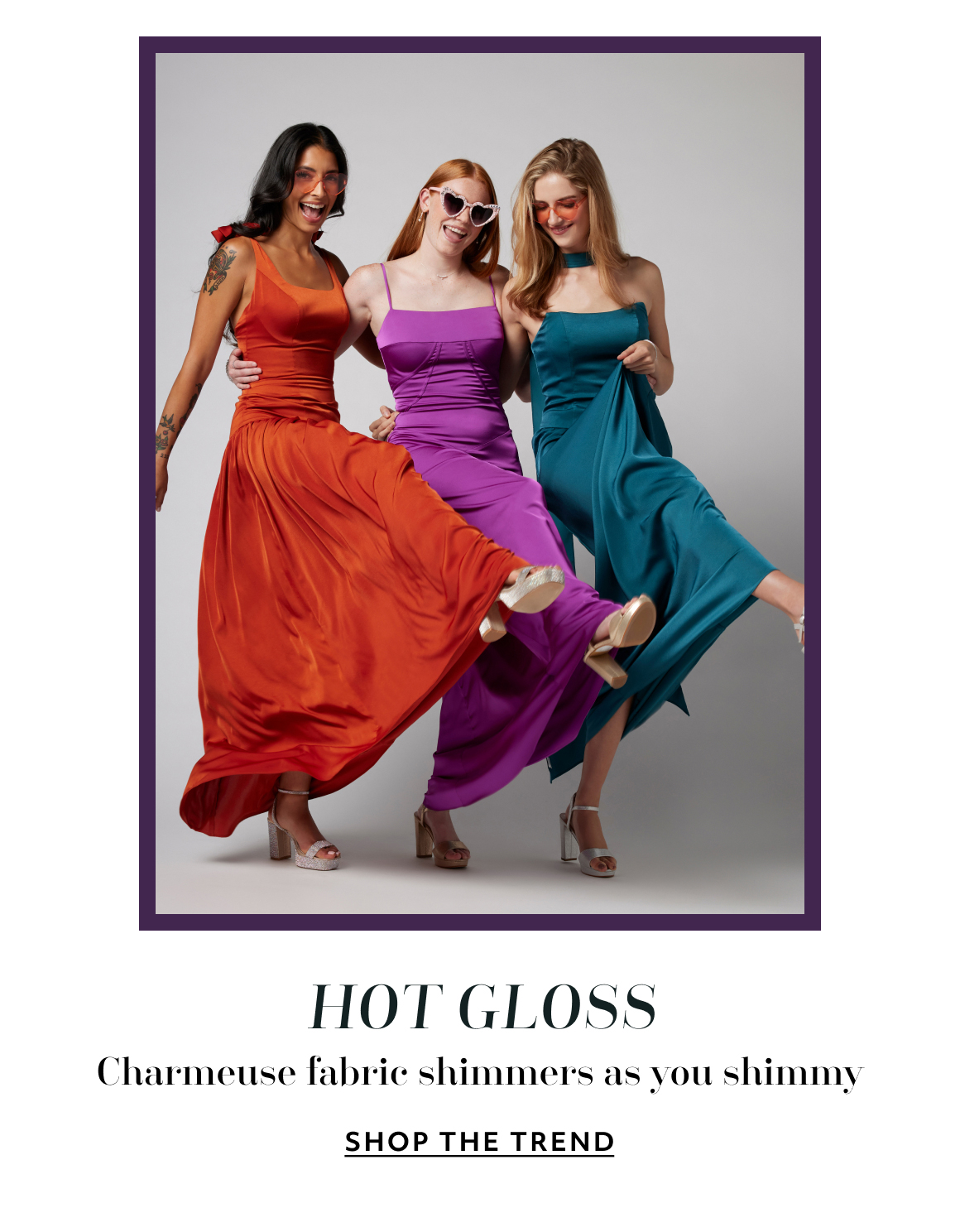HOT GLOSS. Charmeuse fabrix shimmers as you shimmy - SHOP THE TREND