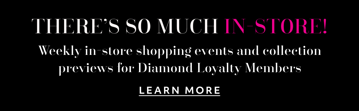 There's so much in-store! Weekly in-store shopping events and collection previews for Diamond Loyalty Members - LEARN MORE