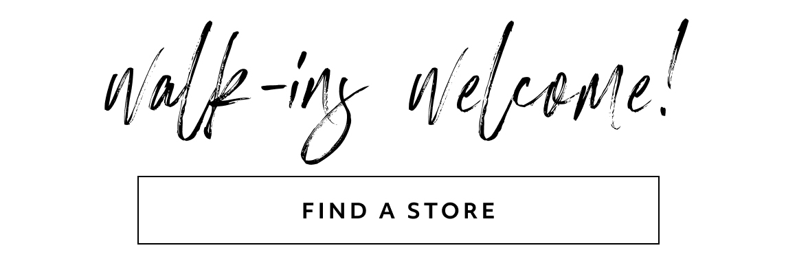 walk-ins welcome! find a store