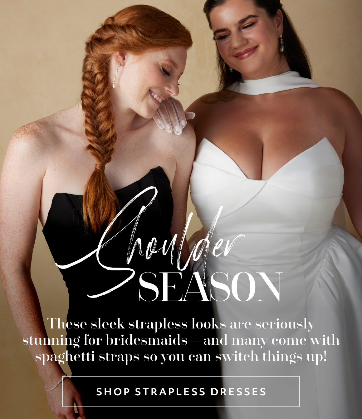 Shoulder Season. These sleek strapless looks are seriously stunning for bridesmaids—and many come with spaghetti straps so you can switch things up! - SHOP STRAPLESS DRESSES
