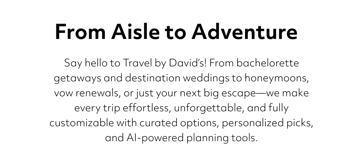 Say hello to Travel by David’s! From bachelorette getaways and destination weddings to honeymoons, vow renewals, or just your next big escape—we make every trip effortless, unforgettable, and fully customizable with curated options, personalized picks, and AI-powered planning tools. From Aisle to Adventure Travel with Confidence, Plan with David’s Travel by David’s brings everything you love about David’s Bridal to your travel planning. From bachelorette getaways to destination weddings, honeymoons to vow renewals, we make every trip as seamless and special as your big day, with curated choices, personalized recommendations, and AI-powered tools. 