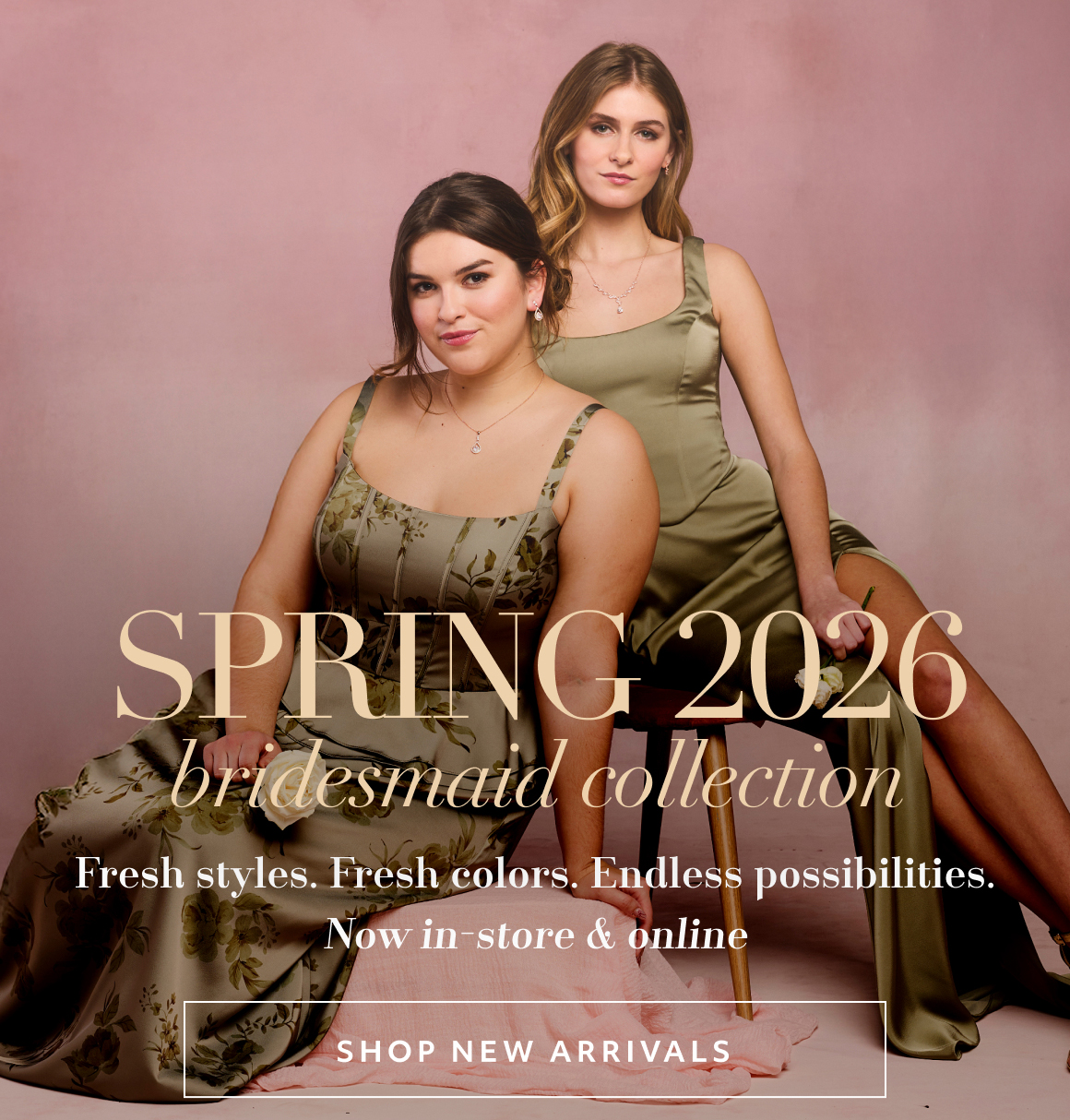 Fresh styles. Fresh colors. Endless possibilities. Now in-store & online Spring 2026 bridesmaid collection shop NEW ARRIVALS