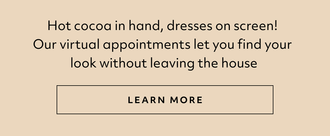 Hot cocoa in hand, dresses on screen! Our virtual appointments let you find your look without leaving the house - LEARN MORE