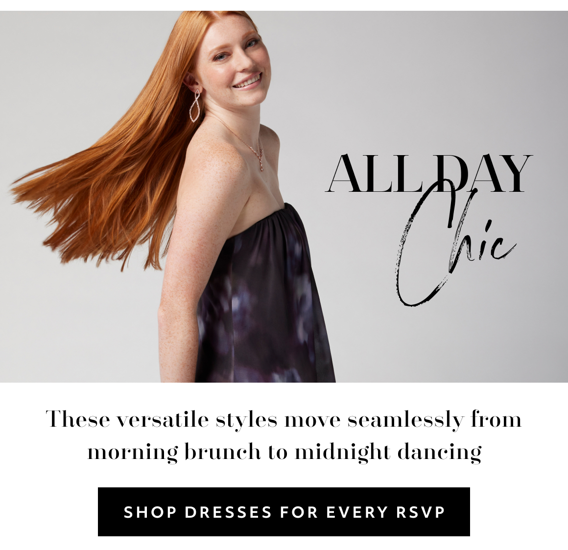 all day Chic These versatile styles move seamlessly from morning brunch to midnight dancing SHOP DRESSES FOR EVERY RSVP