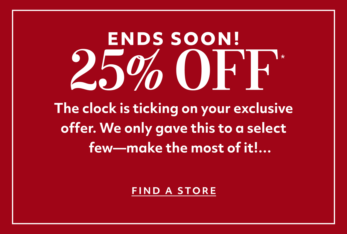 ENDS SOON! The clock is ticking on your exclusive offer. We only gave this to a select few—make the most of it! find a store