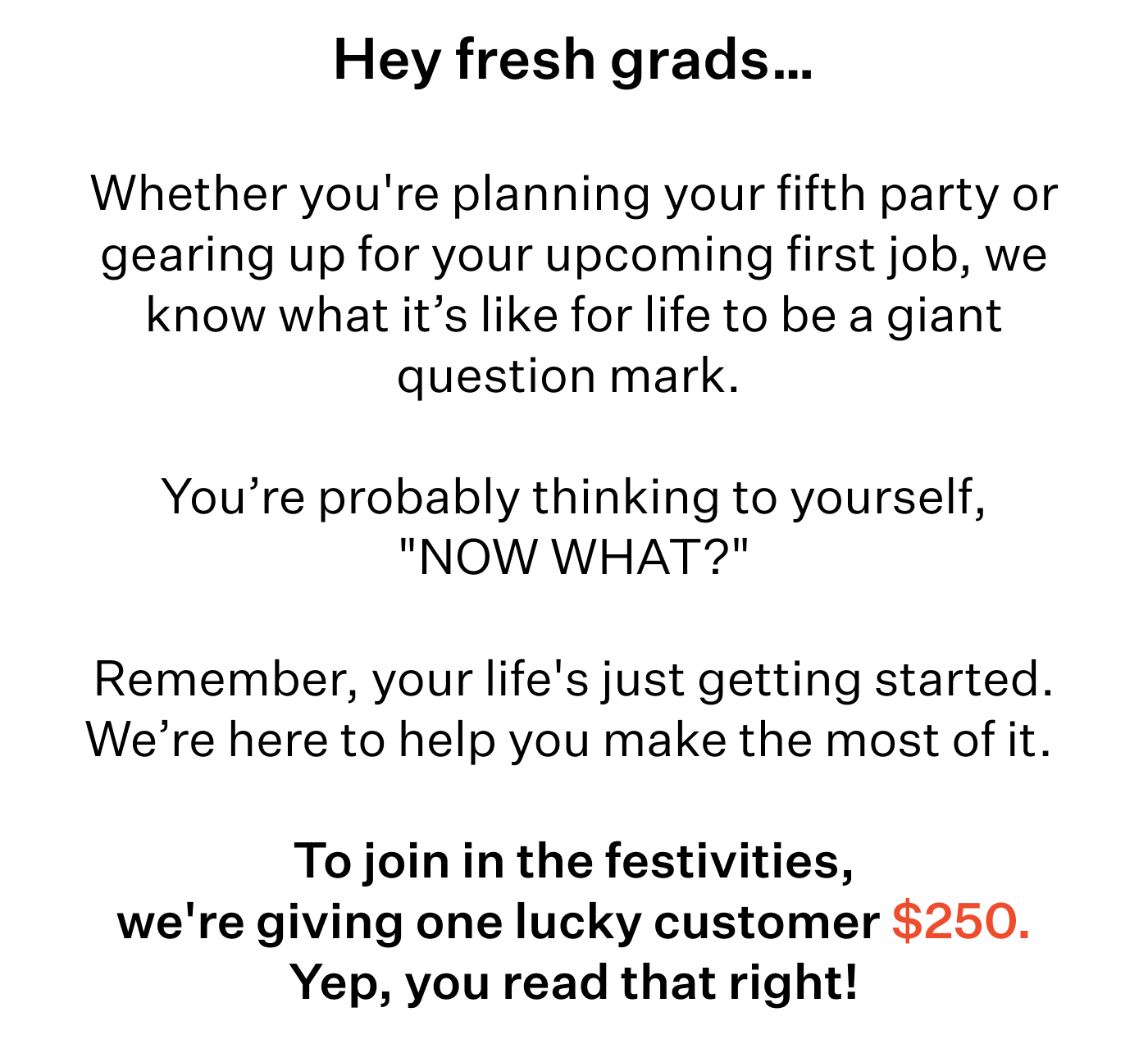 Hey fresh grads…   Whether you're planning your 5th party or gearing up for your upcoming first job, we know what it’s like for life to be a giant question mark.   You’re probably thinking to yourself, "NOW WHAT?"  Remember, your life's just getting started. We’re here to help you make the most of it.   To join in the festivities, we're giving one lucky customer $250. Yep, you read that right!