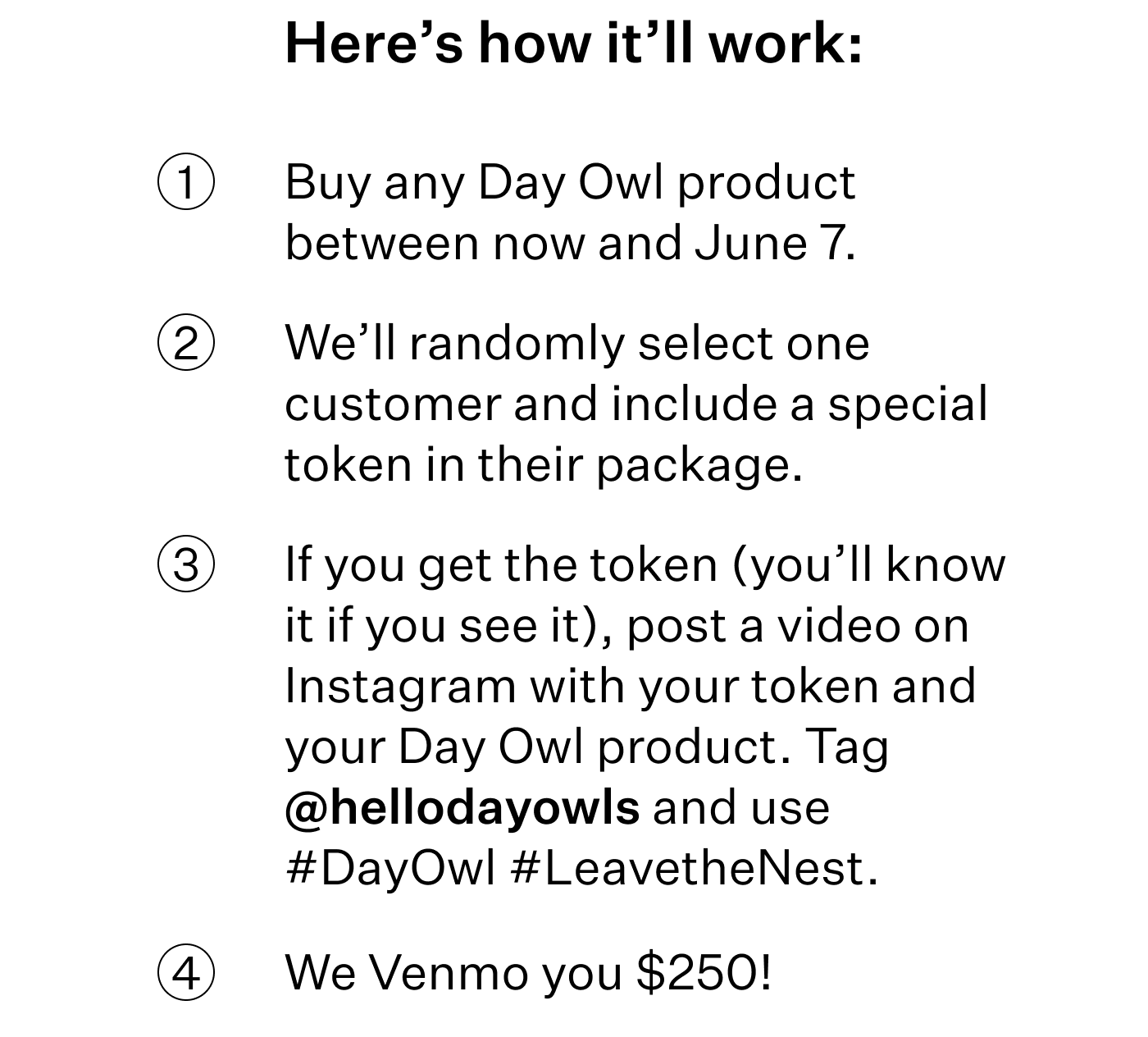 Here’s how it’ll work:  Buy any Day Owl product between now and June 7.  We’ll randomly select one customer and include a special token in their package. If you get the token (you’ll know it if you see it), post a video on Instagram with your token and your Day Owl product. Tag @hellodayowls and use #DayOwl #LeavetheNest. We Venmo you $250!