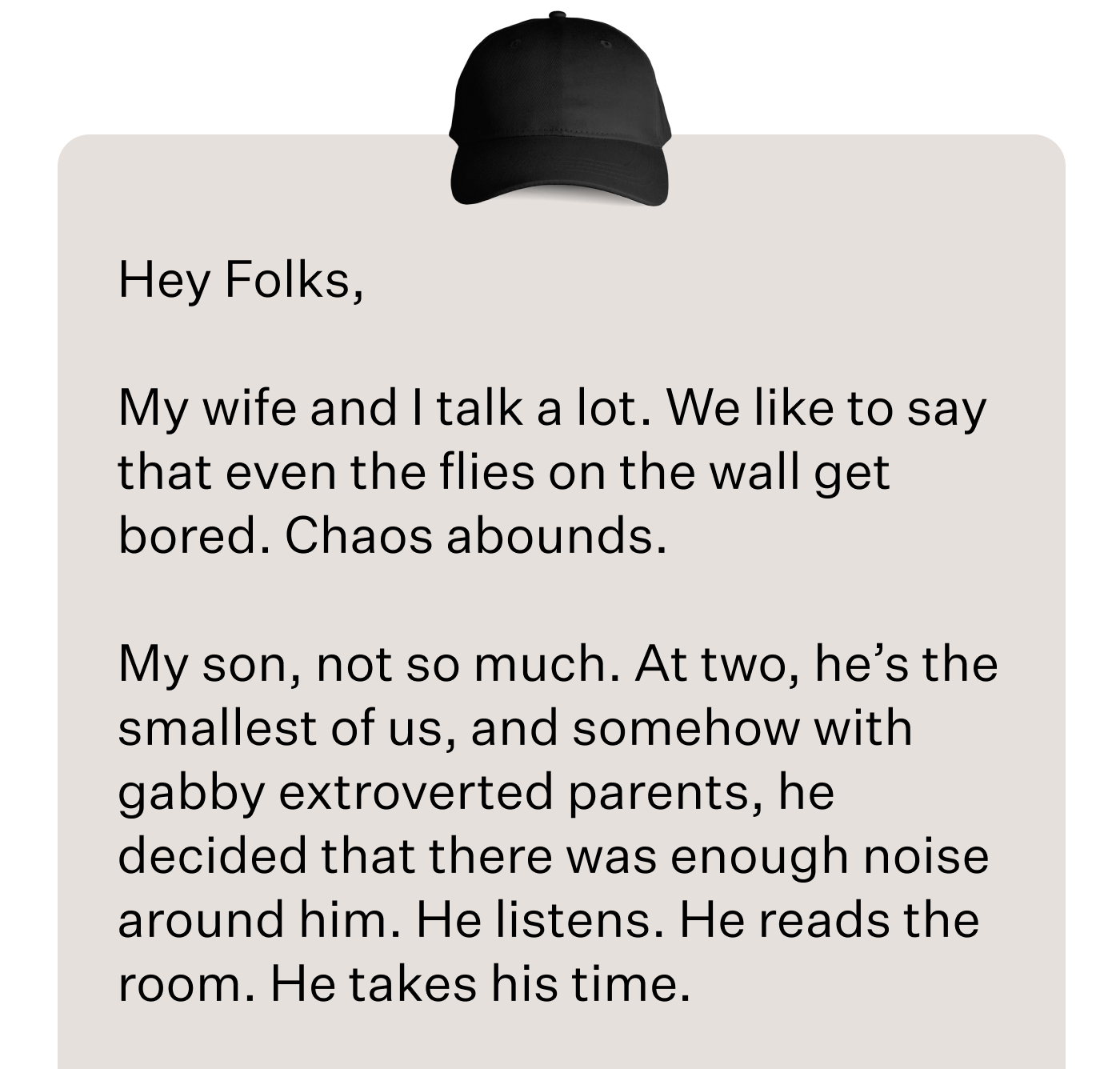 Hey Folks,      My wife and I talk a lot. We like to say that even the flies on the wall get bored. Chaos abounds.  My son, not so much. At two, he’s the smallest of us, and somehow with gabby extroverted parents, he decided that there was enough noise around him. He listens. He reads the room. He takes his time.