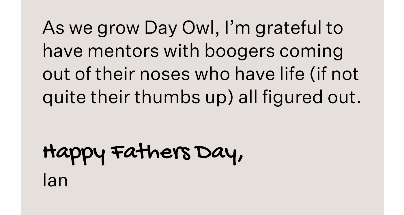 As we grow Day Owl, I’m grateful to have mentors with boogers coming out of their noses who have life (if not quite their thumbs up) all figured out.   Happy Fathers Day, Ian