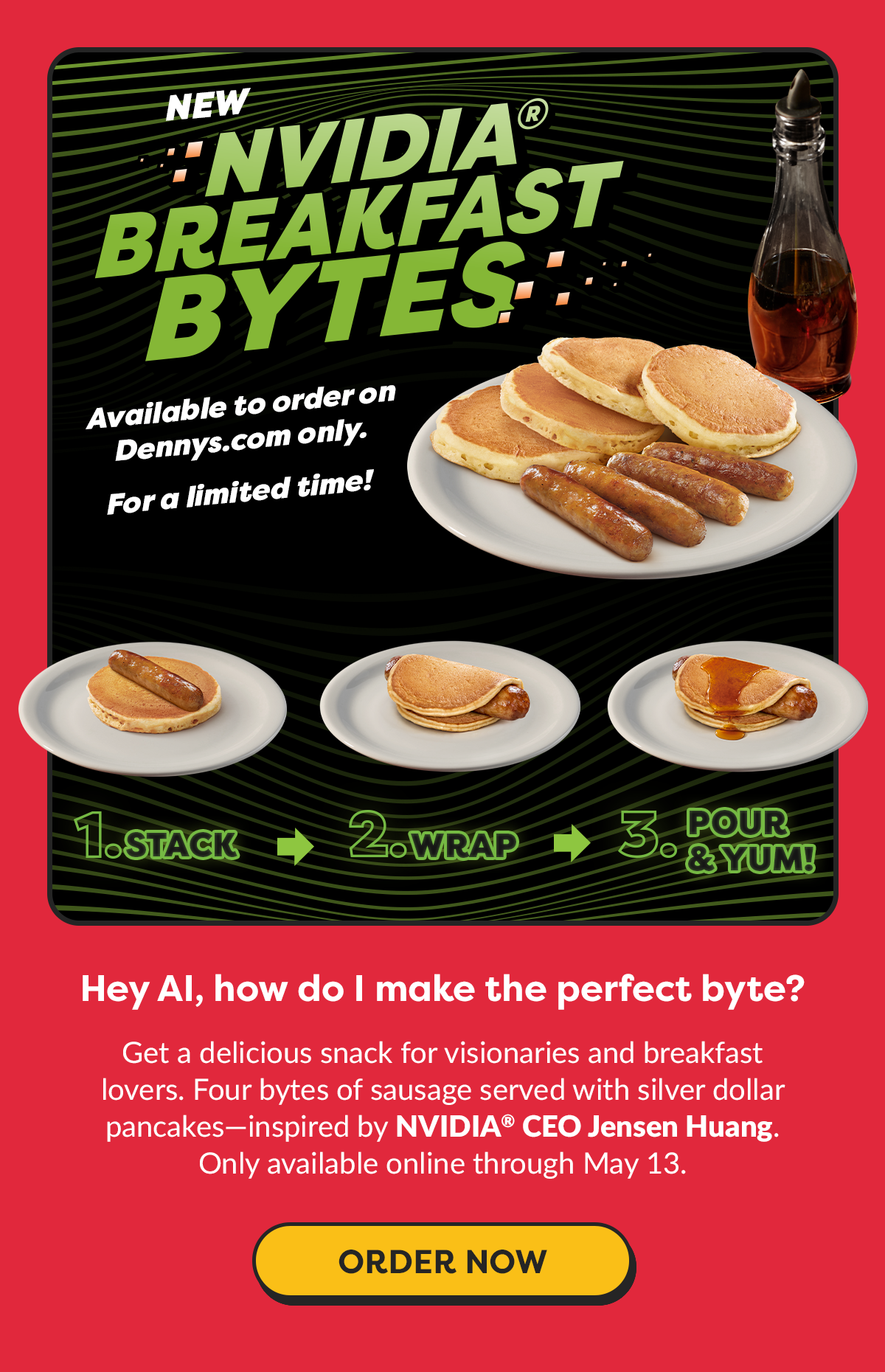NEW NVIDIA BREAKFAST BYTES Available to order on Dennys.com only. For a limited time!  STACK. 2. WRAP 3. POUR & YUM!