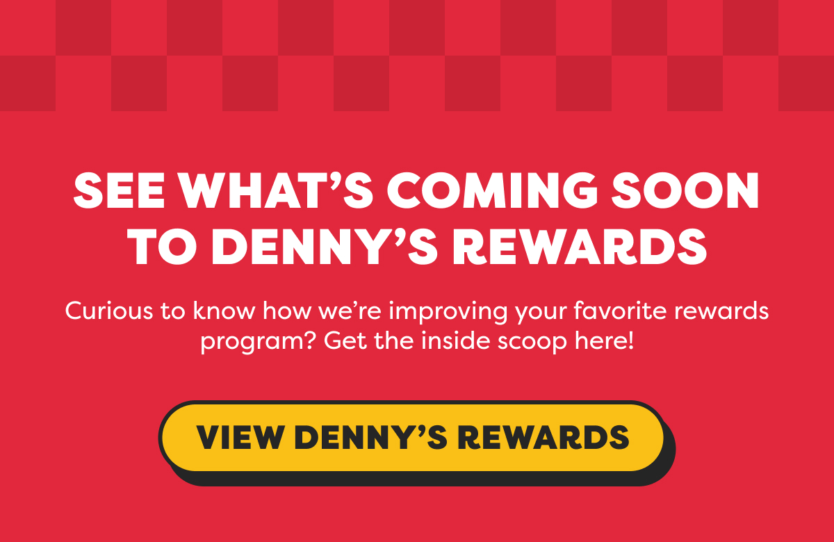 SEE WHAT’S COMING SOON TO DENNY’S REWARDS
