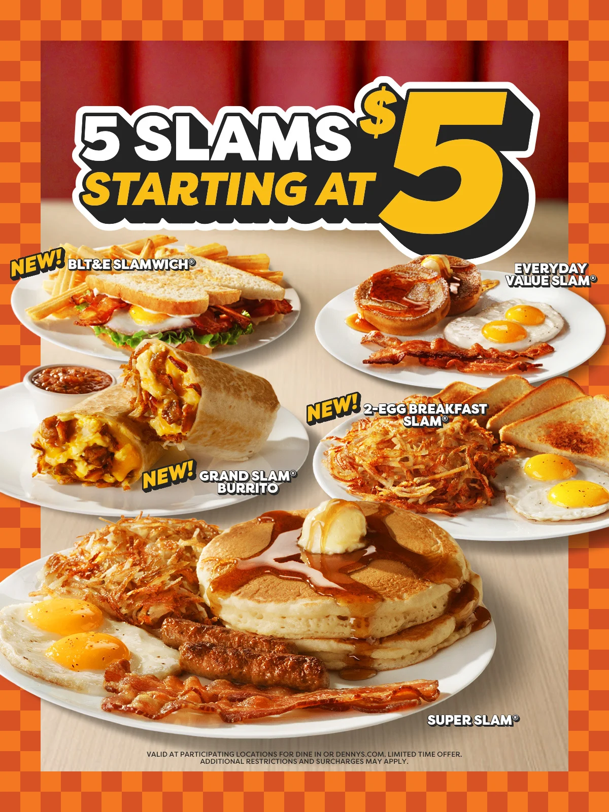 5 Slams Starting at $5 - New! BLT&E Slamwich® - Everyday Value Slam® - New! 2-Egg Breakfast Slam® - New! Grand Slam® Burrito - Super Slam® - Valid at Participating Locations For Dine in or Dennys.com. Limited Time Offer. Additional Restrictions and Surcharges May Apply.