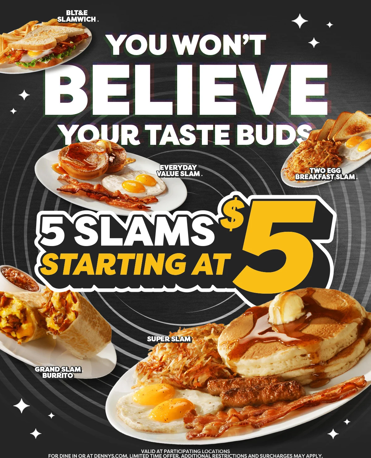 BLT&E Slamwich. - You won't Believe your taste Buds - Everday Value Slam. - Two Egg Breakfast Slam. - 5 Slams Starting at $5 - Grand Slam Burrito - Super Slam - Valid at Participating Locations for Dine in or at Dennys.com. LimitedTime Offer. Additional Restrictions and surcharges may apply.
