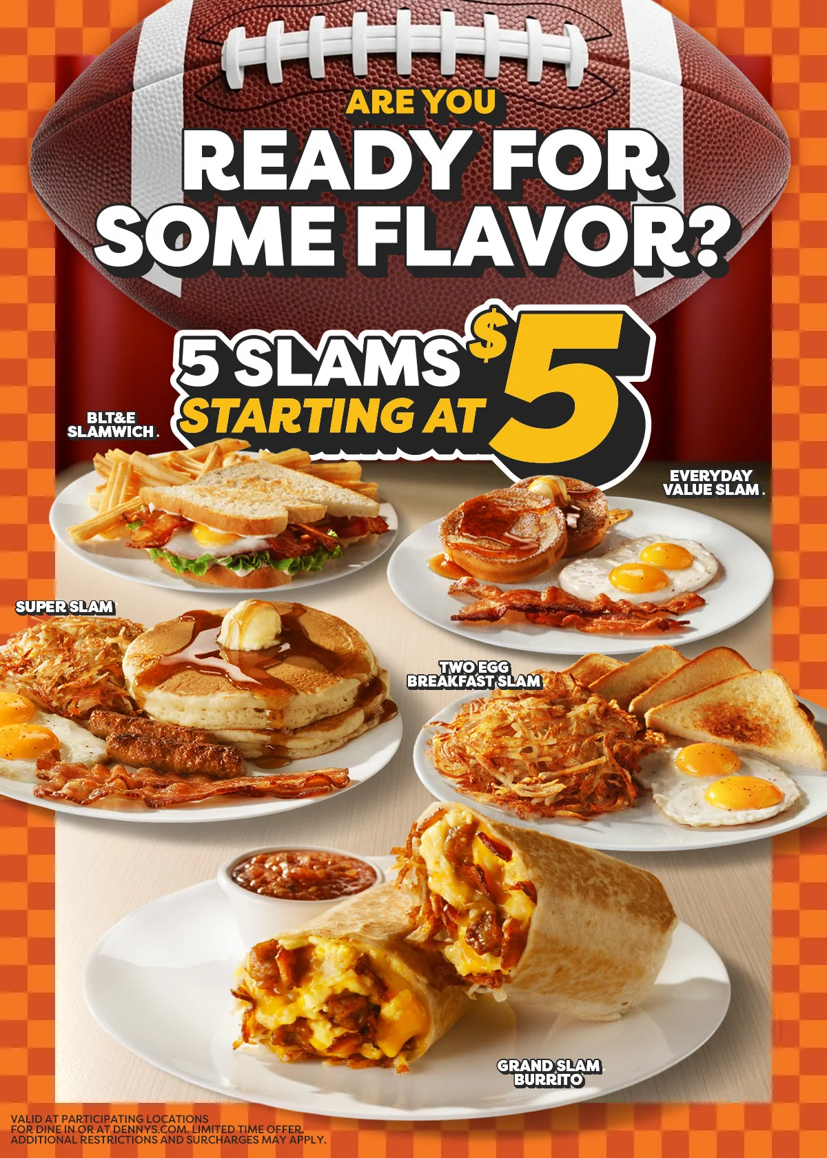 Are You Ready For Some Flavor? - 5 Slams Starting at $5 - BLT&E Slamwich. - Everyday Value Slam. - Super Slam - Two Egg Breakfast Slam - Grand Slam Burrito - Valid At Participating Locations For Dine In Or at Dennys.com. Limited Time Offer Additional Restrictions and Surcharges May Apply.