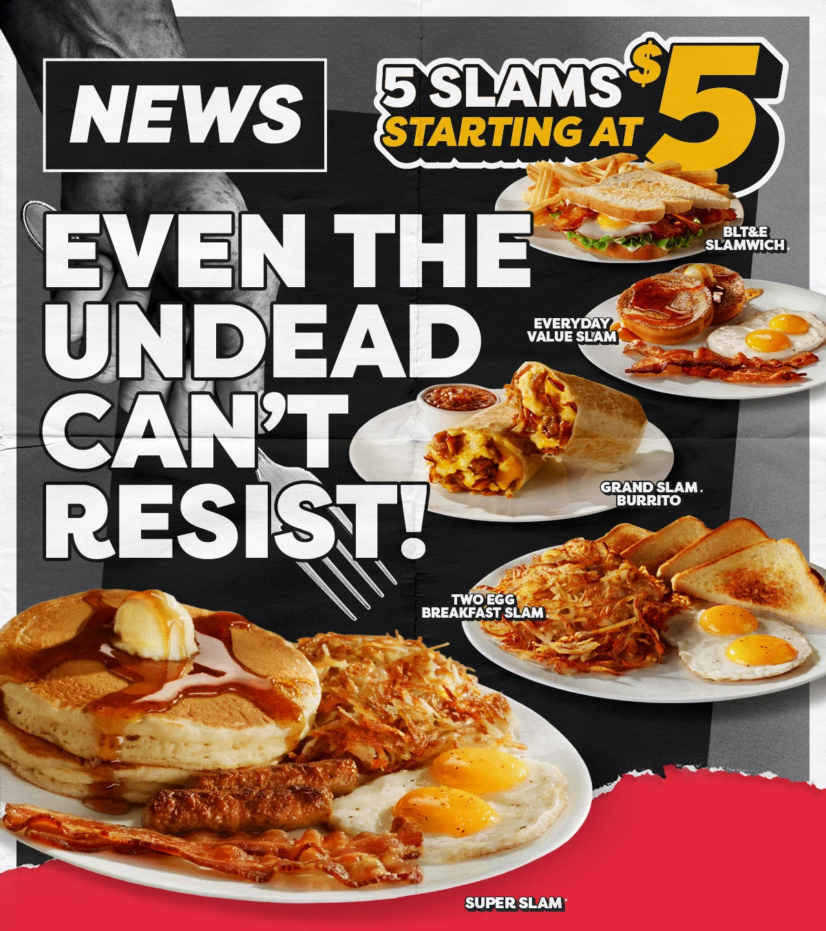 News - Even The Undead Can't Resist! 5 Slams Starting at $5 - BLT&E Slamwich. - Everyday Value Slam. - Grand Slam Burrito. - Two Egg Breakfast Slam. - Super Slam.