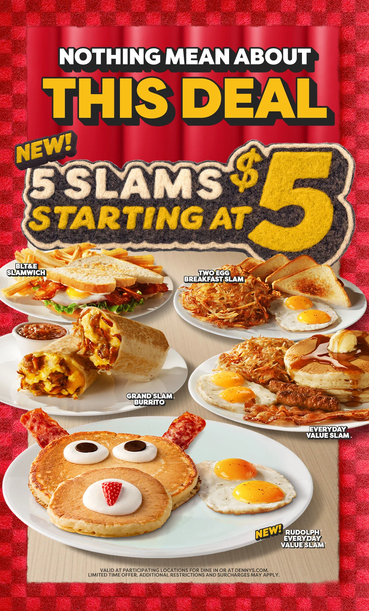 Nothing Mean About This Deal - New! 5 Slams Starting at $5 - BLT&E Slamwich. - Two Egg Breakfast Slam. - Grand Slam Burrito. - Everyday Value Slam. - New! Rudolph® Everyday Value Slam® - Valid at Participating Locations For Dine In or At Dennys.com. Limited Time Offer. Additional Restrictions and Surcharges May Apply.