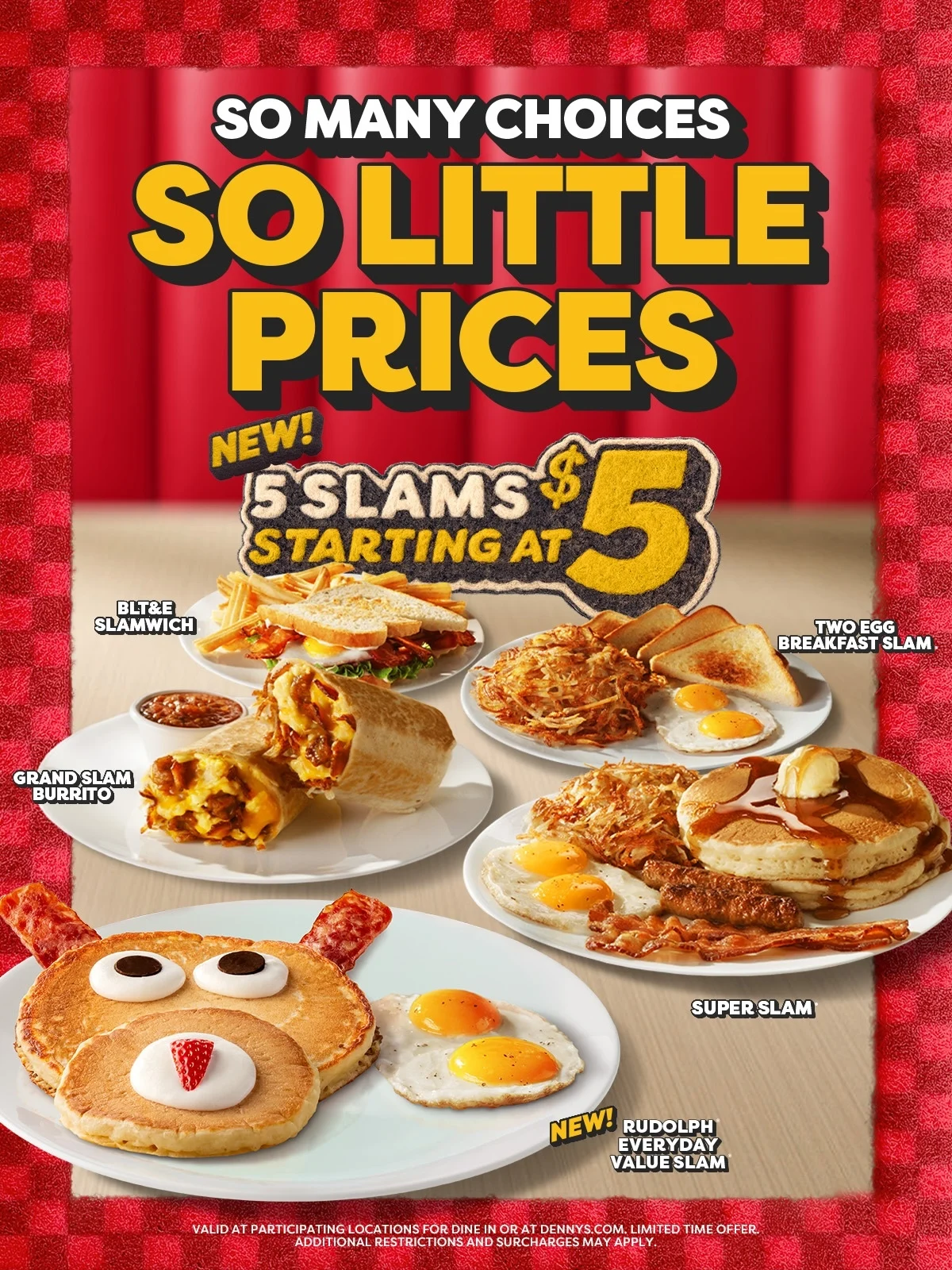 So Many Choices So Little Prices - New! 5 Slams Starting at $5 - BLT&E Slamwich - Two Egg Breakfast Slam. - Grand Slam Burrito - Super Slam - New! Rudolph Everyday Value Slam - Valid At Participating Locations For Dine In Or At Dennys.com. Limited Time Offer. - Additional Restrictions And Surcharges May Apply.