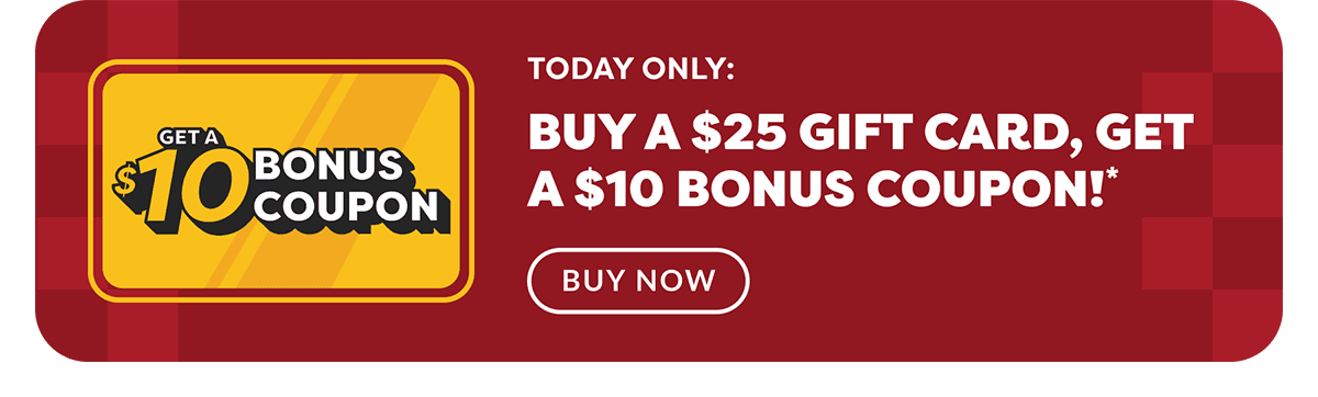 Get A $10 Bonus Coupon - Today Only: - Buy A $25 Gift Card, Get A $10 Bonus Coupon!* - Buy Now