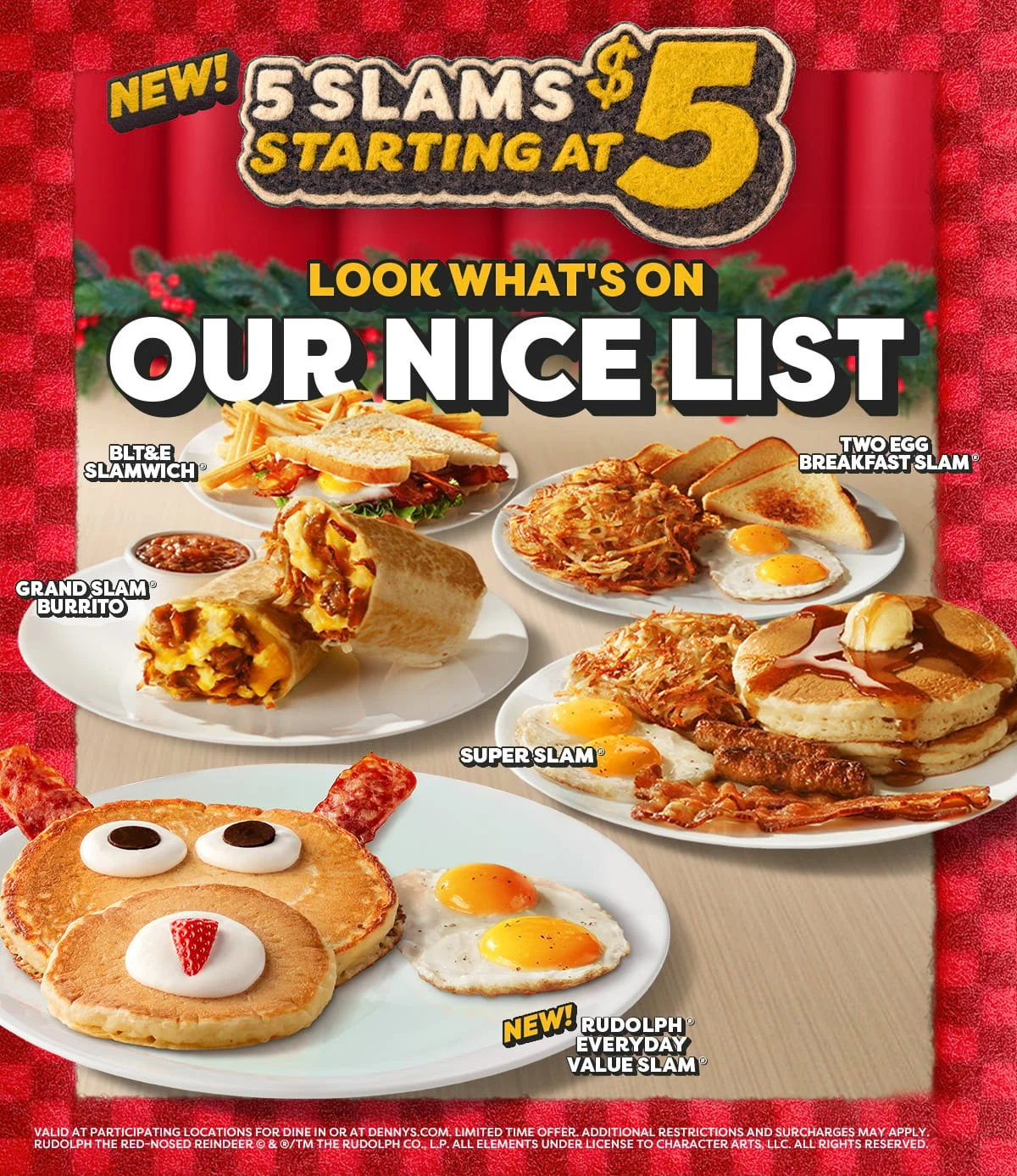 New! 5 Slams Starting At $5 - Look What's On Our Nice List - BLT&E Slamwich® - Two Egg Breakfast Slam® - Grandslam Burrito® - Superslam® - New! Rudolph® Everyday Value Slam® - Valid At Participating Locations For Dine In Or At Dennys.com. Limited Time Offer. - Additional Restrictions And Surcharges May Apply. - Rudolph The Red-Nosed Reindeer © & ® Or ™ The Rudolph Co., L.P. All Elements Under License To Character Arts, LLC. All Rights Reserved.