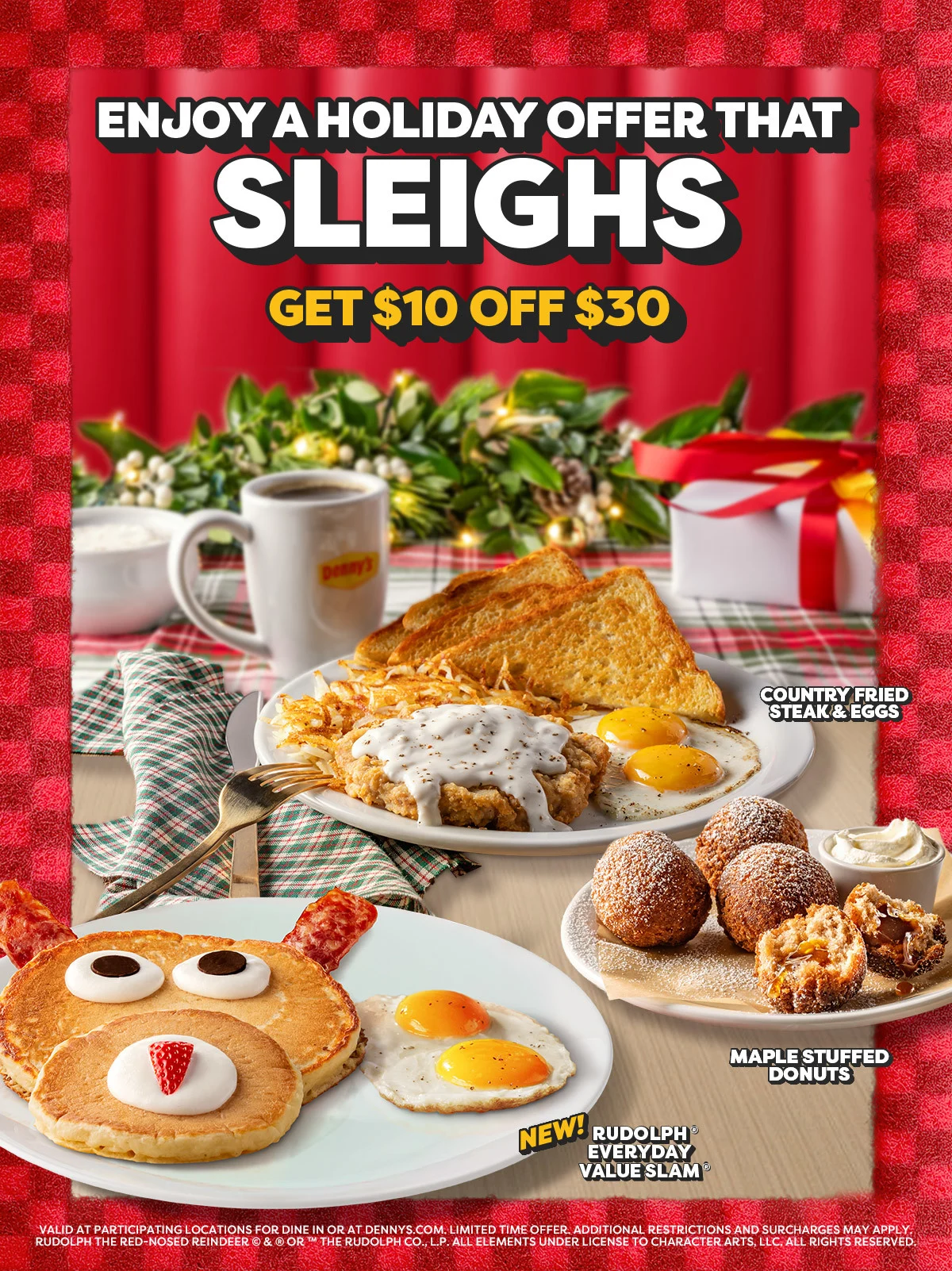 Enjoy A Holiday Offer That Sleighs - Get $10 Off $30 - Country Fried Steak & Eggs - Maple Stuffed Donuts - New! Rudolph® Everyday Value Slam® - Valid At Participating Locations For Dine In Or At Dennys.com. - Limited Time Offer. - Additional Restrictions And Surcharges May Apply. - Rudolph The Red-Nosed Reindeer © & ® Or ™ The Rudolph Co., L.P. - All Elements Under License To Character Arts, Llc. - All Rights Reserved.