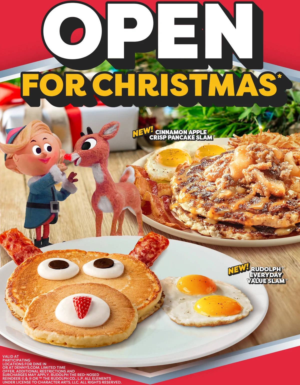 Open For Christmas* - New! Cinnamon Apple Crisp Pancake Slam - New! Rudolph® Everyday Value Slam® - Valid At Participating Locations For Dine In Or At Dennys.com. - Limited Time Offer. - Additional Restrictions And Surcharges May Apply. - Rudolph The Red-Nosed Reindeer © & ® Or ™ The Rudolph Co., L.P. - All Elements Under License To Character Arts, Llc. - All Rights Reserved.