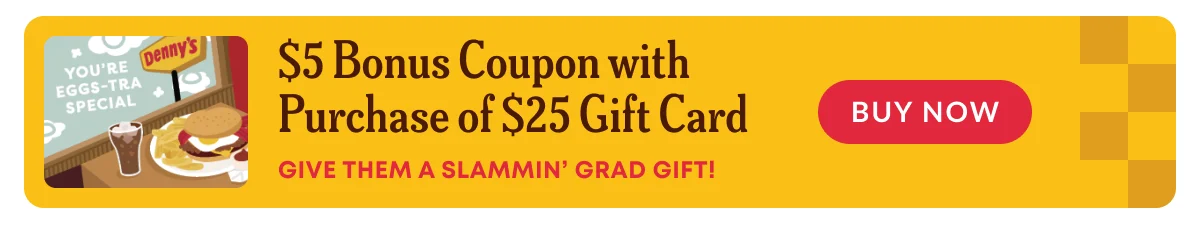 You're Eggs-Tra Special - $5 Bonus Coupon With Purchase Of $25 Gift Card - Give Them A Slammin' Grad Gift! - Denny's - Buy Now