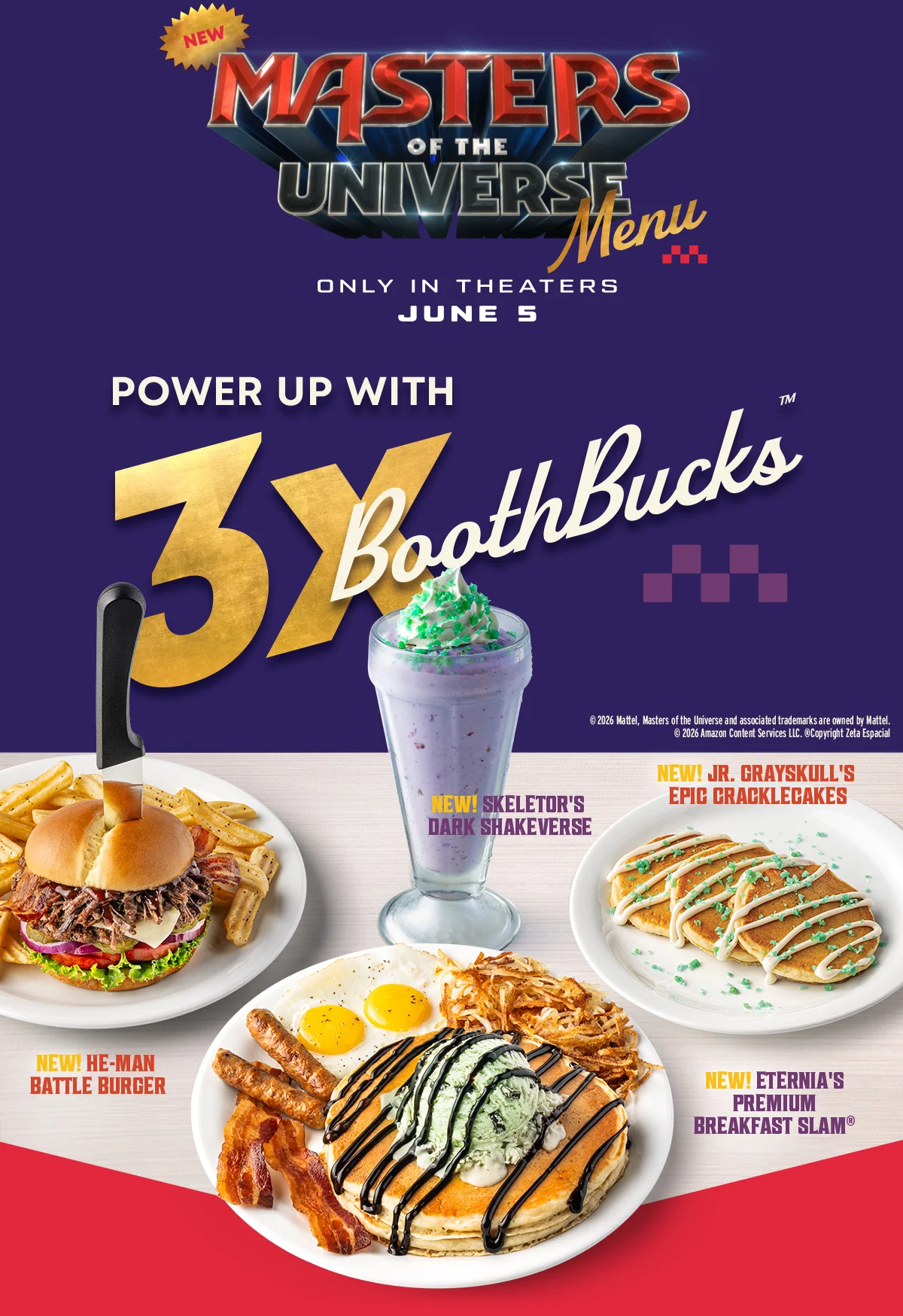 New Masters Of The Universe Menu - Only In Theaters June 5 - Power Up With 3X BoothBucks™ - New! Skeletor’s Dark Shakeverse - New! Jr. Grayskull’s Epic Cracklecakes - New! He-Man Battle Burger - New! Eternia’s Premium Breakfast Slam®