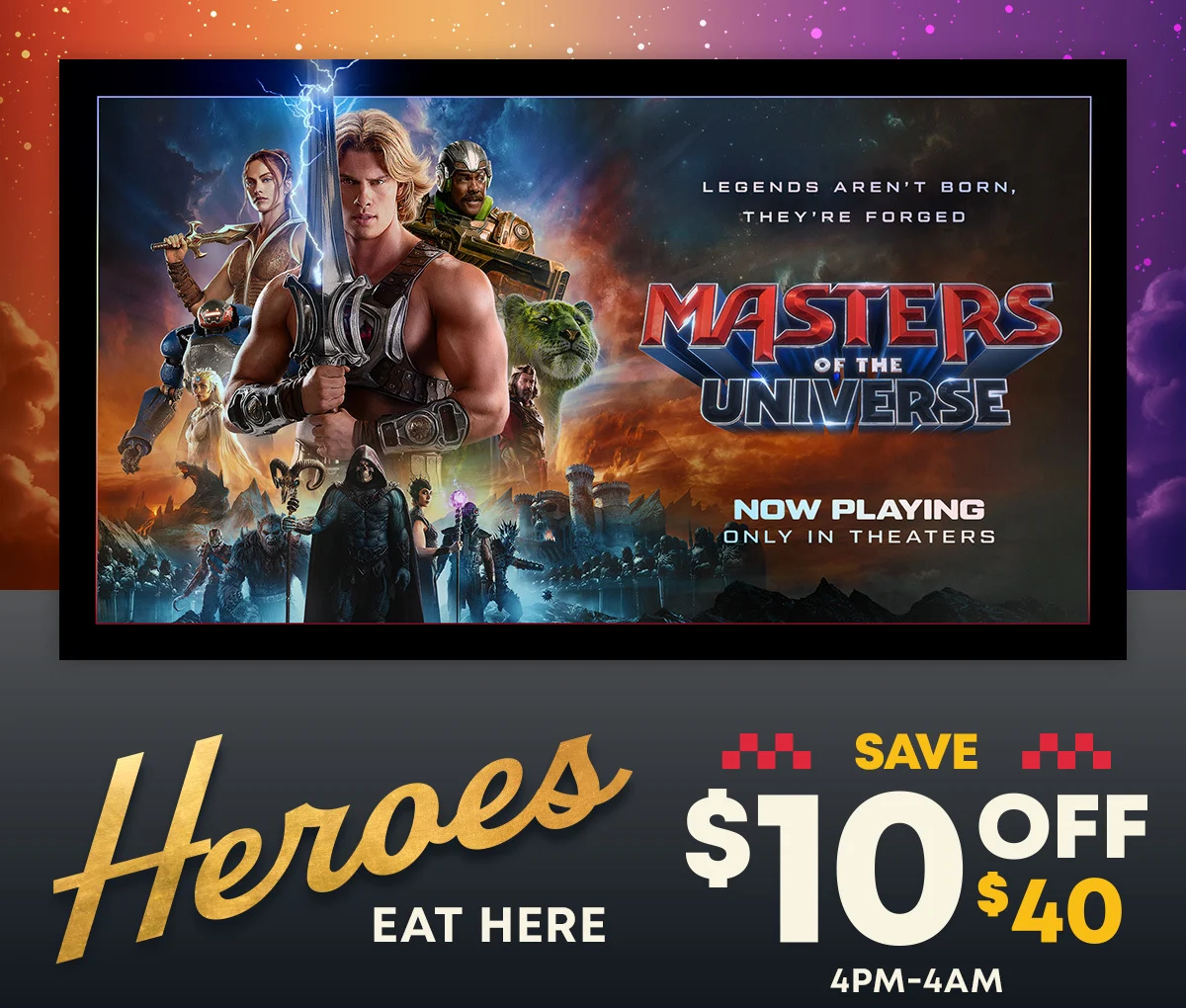 Legends Aren't Born, They're Forged - Masters Of The Universe - Now Playing Only In Theaters - Heroes Eat Here - Save $10 Off $40 - 4pm-4am